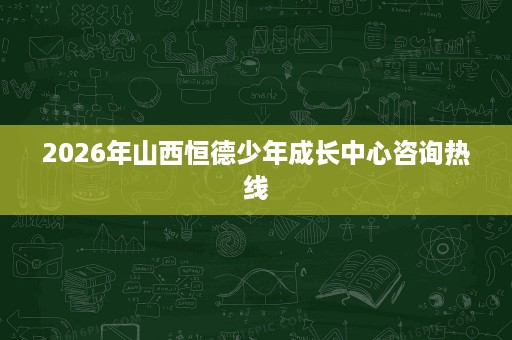 2026年山西恒德少年成长中心咨询热线