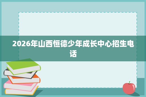 2026年山西恒德少年成长中心招生电话