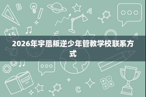 2026年宇凰叛逆少年管教学校联系方式 2026年宇凰叛逆少年管教学校联系方式