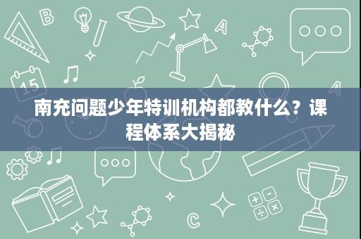 南充问题少年特训机构都教什么?课程体系大揭秘 南充问题少年特训机构都教什么?课程体系大揭秘