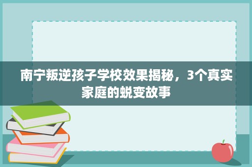 南宁叛逆孩子学校效果揭秘,3个真实家庭的蜕变故事 南宁叛逆孩子学校效果揭秘,3个真实家庭的蜕变故事