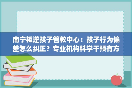 南宁叛逆孩子管教中心:孩子行为偏差怎么纠正?专业机构科学干预有方法 南宁叛逆孩子管教中心:孩子行为偏差怎么纠正?专业机构科学干预有方法