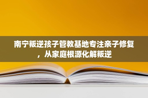 南宁叛逆孩子管教基地专注亲子修复，从家庭根源化解叛逆