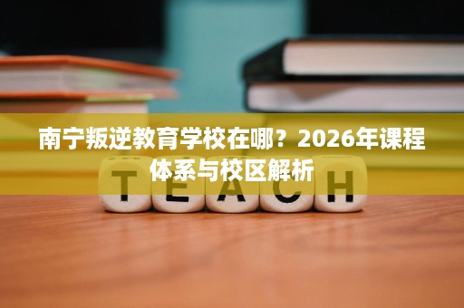 南宁叛逆教育学校在哪？2026年课程体系与校区解析