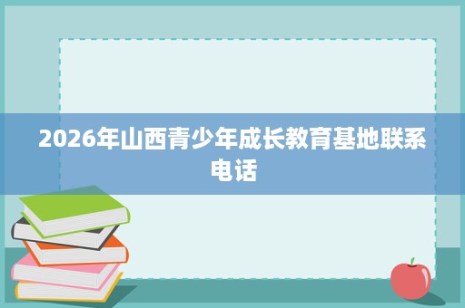 2026年山西青少年成长教育基地联系电话 2026年山西青少年成长教育基地联系电话