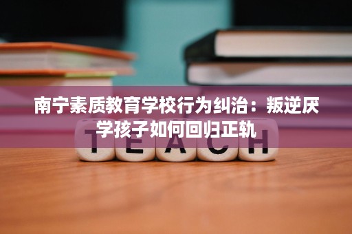 南宁素质教育学校行为纠治:叛逆厌学孩子如何回归正轨 南宁素质教育学校行为纠治:叛逆厌学孩子如何回归正轨