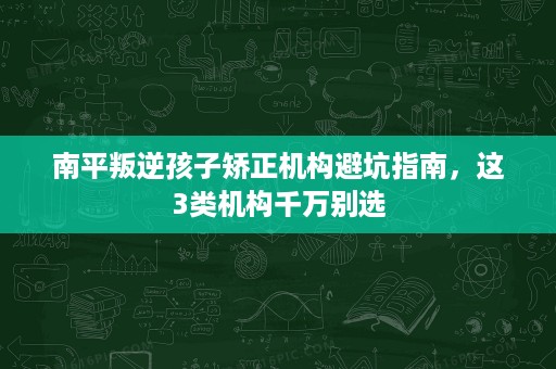 南平叛逆孩子矫正机构避坑指南,这3类机构千万别选 南平叛逆孩子矫正机构避坑指南,这3类机构千万别选