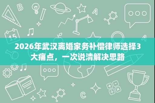 2026年武汉离婚家务补偿律师选择3大痛点,一次说清解决思路 2026年武汉离婚家务补偿律师选择3大痛点,一次说清解决思路