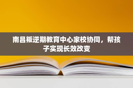 南昌叛逆期教育中心家校协同,帮孩子实现长效改变 南昌叛逆期教育中心家校协同,帮孩子实现长效改变