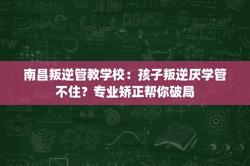 南昌叛逆管教学校：孩子叛逆厌学管不住？专业矫正帮你破局