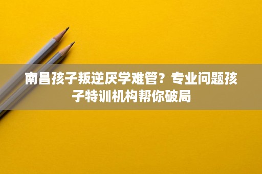 南昌孩子叛逆厌学难管？专业问题孩子特训机构帮你破局