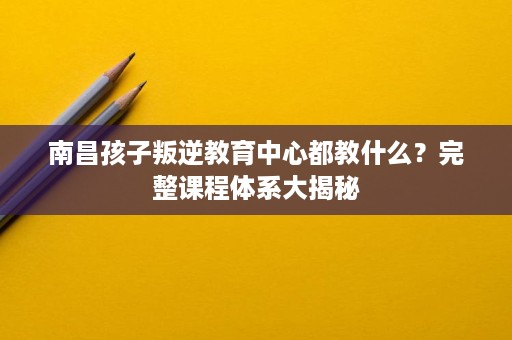 南昌孩子叛逆教育中心都教什么？完整课程体系大揭秘