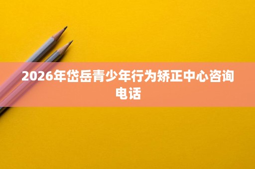 2026年岱岳青少年行为矫正中心咨询电话 2026年岱岳青少年行为矫正中心咨询电话