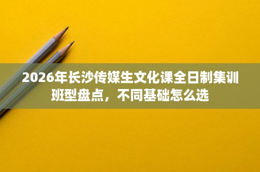 2026年长沙传媒生文化课全日制集训班型盘点,不同基础怎么选 2026年长沙传媒生文化课全日制集训班型盘点,不同基础怎么选