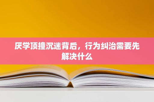 厌学顶撞沉迷背后，行为纠治需要先解决什么
