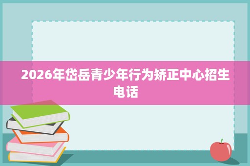 2026年岱岳青少年行为矫正中心招生电话 2026年岱岳青少年行为矫正中心招生电话