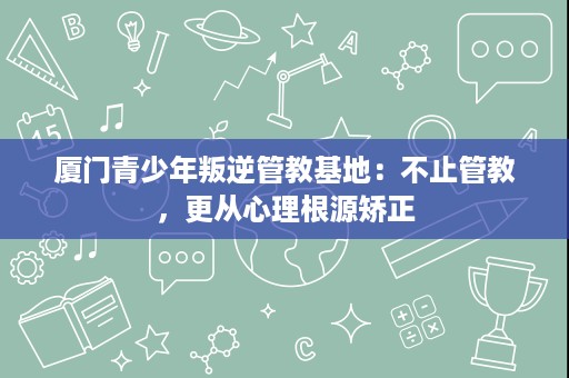 厦门青少年叛逆管教基地:不止管教,更从心理根源矫正 厦门青少年叛逆管教基地:不止管教,更从心理根源矫正