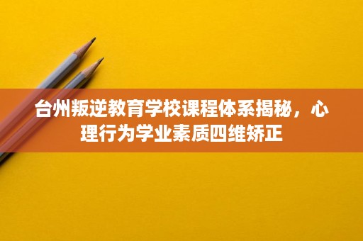 台州叛逆教育学校课程体系揭秘,心理行为学业素质四维矫正 台州叛逆教育学校课程体系揭秘,心理行为学业素质四维矫正