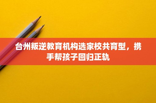 台州叛逆教育机构选家校共育型,携手帮孩子回归正轨 台州叛逆教育机构选家校共育型,携手帮孩子回归正轨