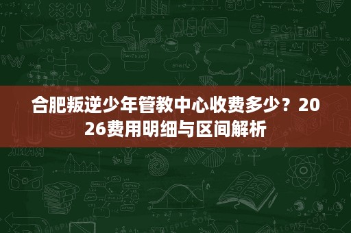 合肥叛逆少年管教中心收费多少?2026费用明细与区间解析 合肥叛逆少年管教中心收费多少?2026费用明细与区间解析