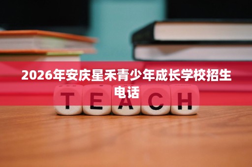 2026年安庆星禾青少年成长学校招生电话 2026年安庆星禾青少年成长学校招生电话