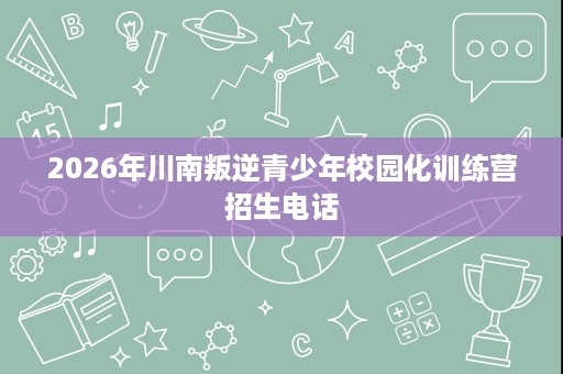 2026年川南叛逆青少年校园化训练营招生电话 2026年川南叛逆青少年校园化训练营招生电话