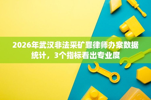 2026年武汉非法采矿罪律师办案数据统计,3个指标看出专业度 2026年武汉非法采矿罪律师办案数据统计,3个指标看出专业度