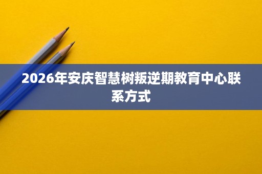 2026年安庆智慧树叛逆期教育中心联系方式 2026年安庆智慧树叛逆期教育中心联系方式