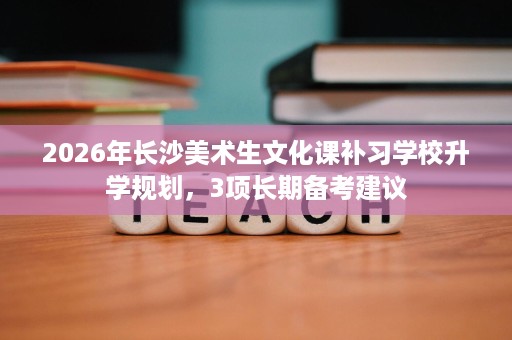2026年长沙美术生文化课补习学校升学规划，3项长期备考建议