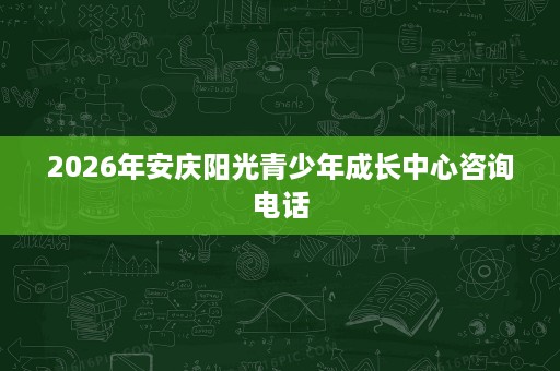 2026年安庆阳光青少年成长中心咨询电话