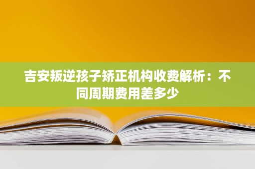 吉安叛逆孩子矫正机构收费解析:不同周期费用差多少 吉安叛逆孩子矫正机构收费解析:不同周期费用差多少