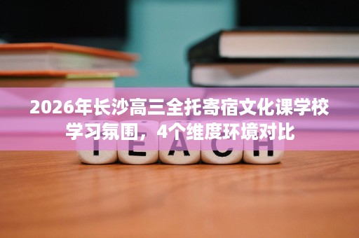 2026年长沙高三全托寄宿文化课学校学习氛围,4个维度环境对比 2026年长沙高三全托寄宿文化课学校学习氛围,4个维度环境对比