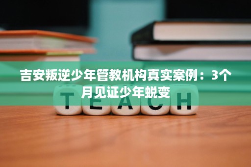 吉安叛逆少年管教机构真实案例:3个月见证少年蜕变 吉安叛逆少年管教机构真实案例:3个月见证少年蜕变