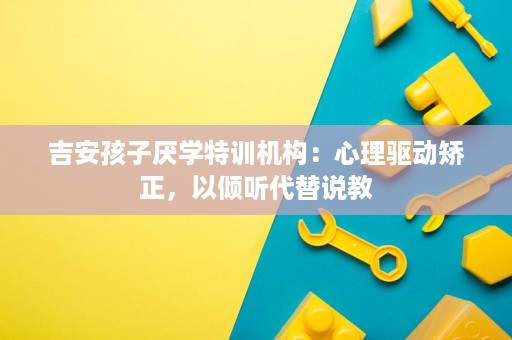 吉安孩子厌学特训机构:心理驱动矫正,以倾听代替说教 吉安孩子厌学特训机构:心理驱动矫正,以倾听代替说教