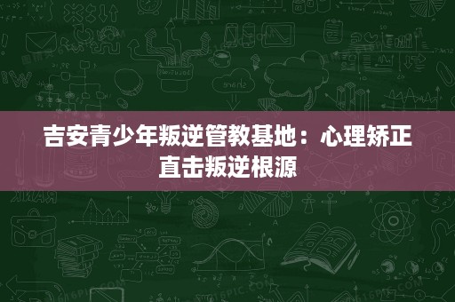 吉安青少年叛逆管教基地:心理矫正直击叛逆根源 吉安青少年叛逆管教基地:心理矫正直击叛逆根源