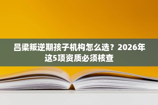 吕梁叛逆期孩子机构怎么选?2026年这5项资质必须核查 吕梁叛逆期孩子机构怎么选?2026年这5项资质必须核查