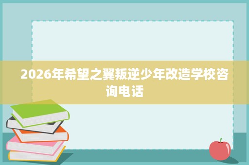 2026年希望之翼叛逆少年改造学校咨询电话 2026年希望之翼叛逆少年改造学校咨询电话