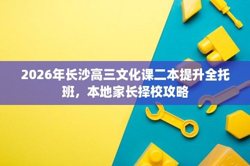 2026年长沙高三文化课二本提升全托班,本地家长择校攻略 2026年长沙高三文化课二本提升全托班,本地家长择校攻略