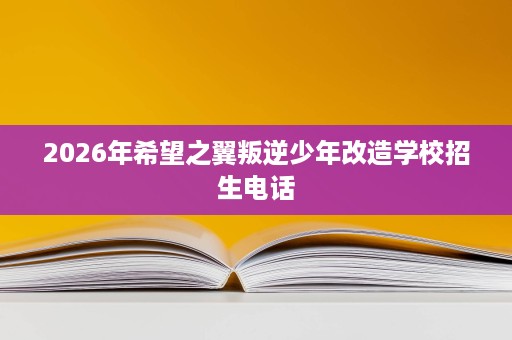 2026年希望之翼叛逆少年改造学校招生电话 2026年希望之翼叛逆少年改造学校招生电话