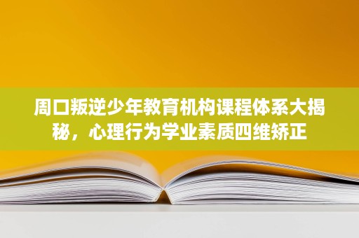周口叛逆少年教育机构课程体系大揭秘，心理行为学业素质四维矫正