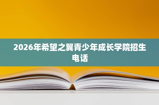 2026年希望之翼青少年成长学院招生电话 2026年希望之翼青少年成长学院招生电话
