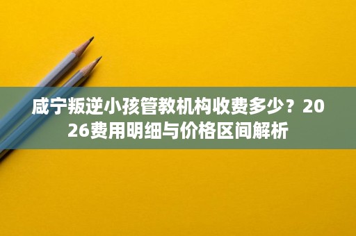咸宁叛逆小孩管教机构收费多少?2026费用明细与价格区间解析 咸宁叛逆小孩管教机构收费多少?2026费用明细与价格区间解析