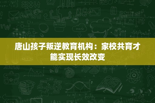 唐山孩子叛逆教育机构:家校共育才能实现长效改变 唐山孩子叛逆教育机构:家校共育才能实现长效改变