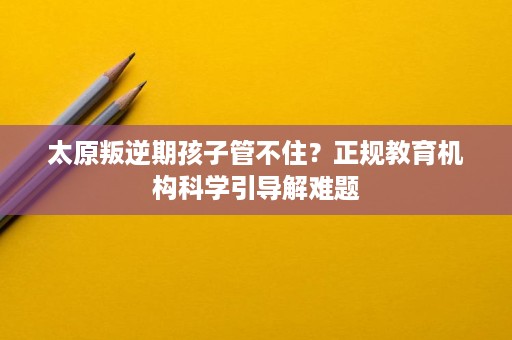 太原叛逆期孩子管不住?正规教育机构科学引导解难题 太原叛逆期孩子管不住?正规教育机构科学引导解难题