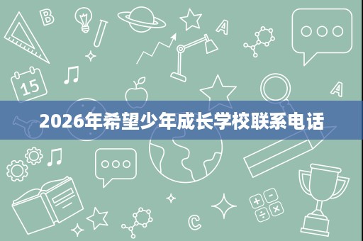 2026年希望少年成长学校联系电话 2026年希望少年成长学校联系电话