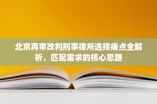 北京再审改判刑事律所选择痛点全解析，匹配需求的核心思路