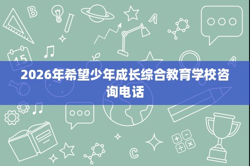 2026年希望少年成长综合教育学校咨询电话 2026年希望少年成长综合教育学校咨询电话