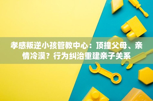 孝感叛逆小孩管教中心:顶撞父母、亲情冷漠?行为纠治重建亲子关系 孝感叛逆小孩管教中心:顶撞父母、亲情冷漠?行为纠治重建亲子关系