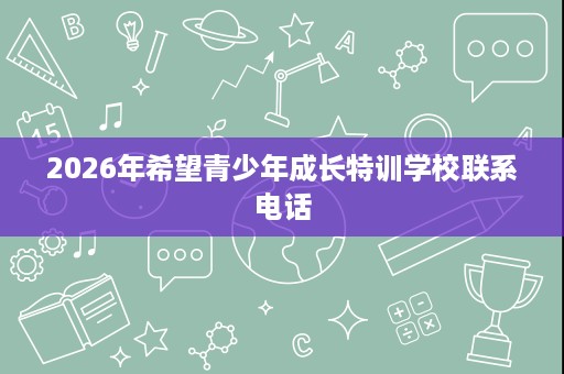 2026年希望青少年成长特训学校联系电话 2026年希望青少年成长特训学校联系电话