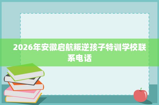 2026年安徽启航叛逆孩子特训学校联系电话 2026年安徽启航叛逆孩子特训学校联系电话